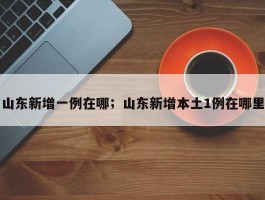 山东新增一例在哪；山东新增本土1例在哪里