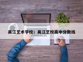 吴江艺术学校；吴江艺校高中分数线