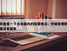 你播报一下日本国内的疫情情况；中国疫情数据日本最新