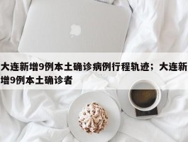 大连新增9例本土确诊病例行程轨迹；大连新增9例本土确诊者