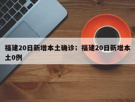 福建20日新增本土确诊；福建20日新增本土0例