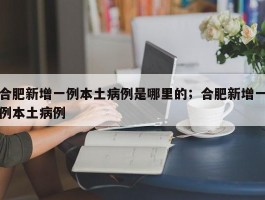 合肥新增一例本土病例是哪里的；合肥新增一例本土病例