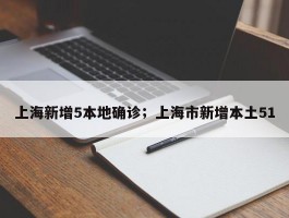 上海新增5本地确诊；上海市新增本土51