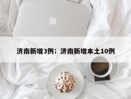 济南新增3例；济南新增本土10例