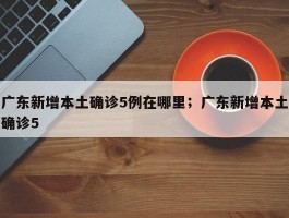 广东新增本土确诊5例在哪里；广东新增本土确诊5
