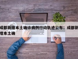 成都新增本土确诊病例行动轨迹公布；成都新增本土确