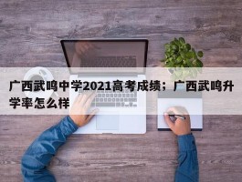 广西武鸣中学2021高考成绩；广西武鸣升学率怎么样