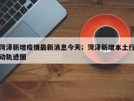 菏泽新增疫情最新消息今天；菏泽新增本土行动轨迹图