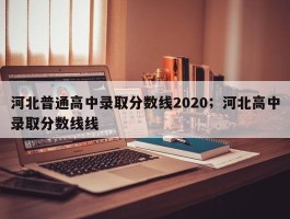 河北普通高中录取分数线2020；河北高中录取分数线线