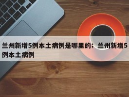 兰州新增5例本土病例是哪里的；兰州新增5例本土病例
