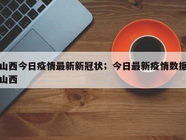 山西今日疫情最新新冠状；今日最新疫情数据山西