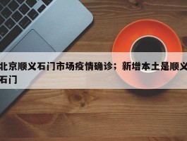 北京顺义石门市场疫情确诊；新增本土是顺义石门