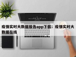 疫情实时大数据报告app下载；疫情实时大数据在线