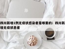 四川新增1例无症状感染者是哪里的；四川新增无症状患者