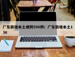 广东新增本土病例590例；广东新增本土136