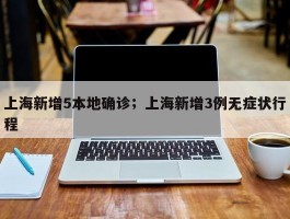 上海新增5本地确诊；上海新增3例无症状行程