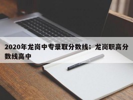 2020年龙岗中专录取分数线；龙岗职高分数线高中
