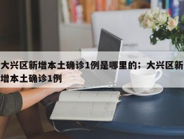 大兴区新增本土确诊1例是哪里的；大兴区新增本土确诊1例