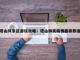 塔山风景区游玩攻略；塔山肺炎疫情最新数据