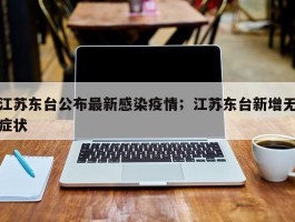 江苏东台公布最新感染疫情；江苏东台新增无症状