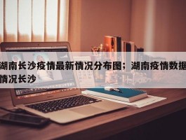 湖南长沙疫情最新情况分布图；湖南疫情数据情况长沙