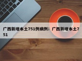 广西新增本土751例病例；广西新增本土751