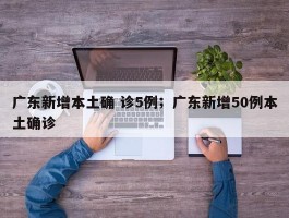 广东新增本土确 诊5例；广东新增50例本土确诊