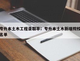 专升本土木工程录取率；专升本土木新增院校名单
