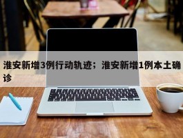 淮安新增3例行动轨迹；淮安新增1例本土确诊