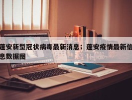 蓬安新型冠状病毒最新消息；蓬安疫情最新信息数据图