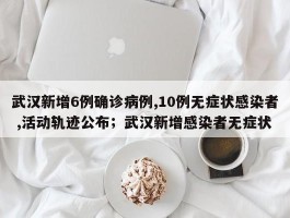 武汉新增6例确诊病例,10例无症状感染者 ,活动轨迹公布；武汉新增感染者无症状