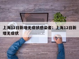 上海12日新增无症状感染者；上海12日新增无症状