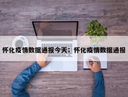 怀化疫情数据通报今天；怀化疫情数据通报
