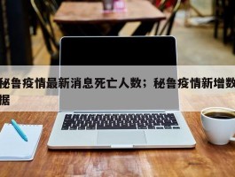 秘鲁疫情最新消息死亡人数；秘鲁疫情新增数据