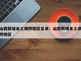 山西新增本土病例地区名单；山西新增本土病例地区