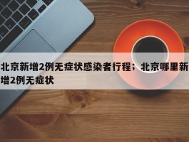 北京新增2例无症状感染者行程；北京哪里新增2例无症状