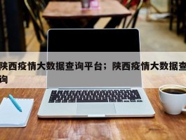 陕西疫情大数据查询平台；陕西疫情大数据查询