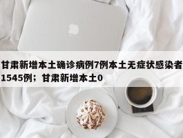 甘肃新增本土确诊病例7例本土无症状感染者1545例；甘肃新增本土0