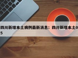 四川新增本土病例最新消息；四川新增本土05