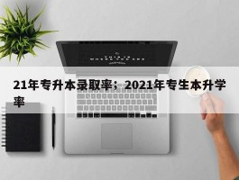 21年专升本录取率；2021年专生本升学率