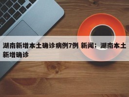 湖南新增本土确诊病例7例 新闻；湖南本土新增确诊