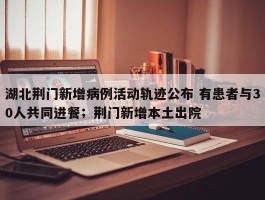 湖北荆门新增病例活动轨迹公布 有患者与30人共同进餐；荆门新增本土出院