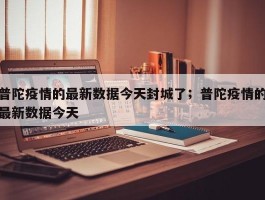 普陀疫情的最新数据今天封城了；普陀疫情的最新数据今天