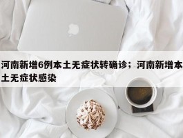 河南新增6例本土无症状转确诊；河南新增本土无症状感染