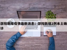 邵阳新增疫情最新消息；邵阳新增2例本土确诊
