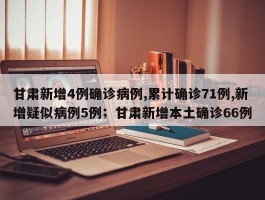 甘肃新增4例确诊病例,累计确诊71例,新增疑似病例5例；甘肃新增本土确诊66例