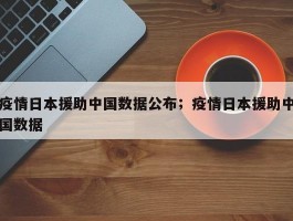 疫情日本援助中国数据公布；疫情日本援助中国数据