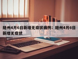 随州4月6日新增无症状病例；随州4月6日新增无症状