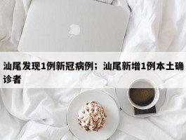 汕尾发现1例新冠病例；汕尾新增1例本土确诊者