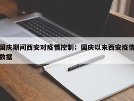 国庆期间西安对疫情控制；国庆以来西安疫情数据